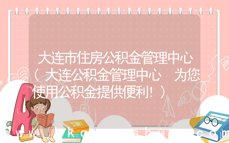 大连市住房公积金管理中心(大连公积金管理中心 为您使用公积金提供便利!)
